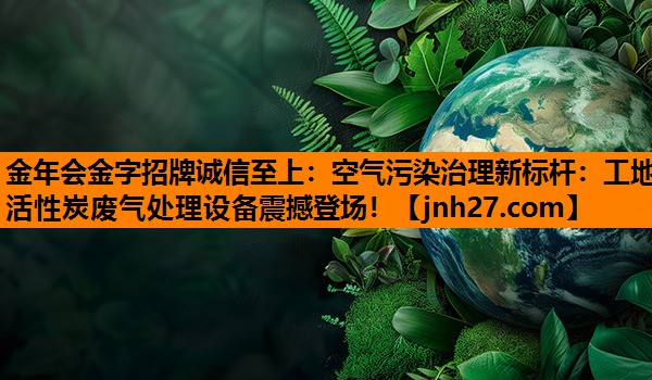 金年会金字招牌诚信至上：空气污染治理新标杆：工地活性炭废气处理设备震撼登场！