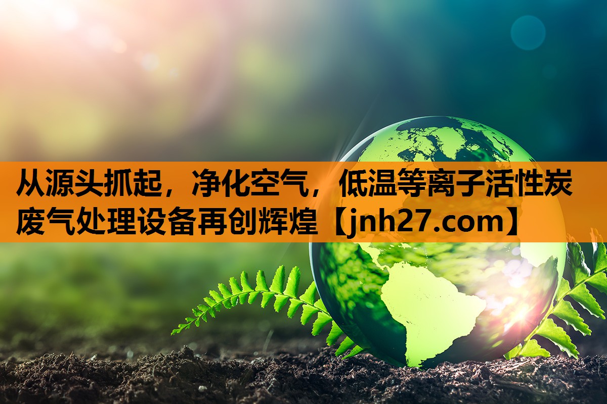 从源头抓起，净化空气，低温等离子活性炭废气处理设备再创辉煌