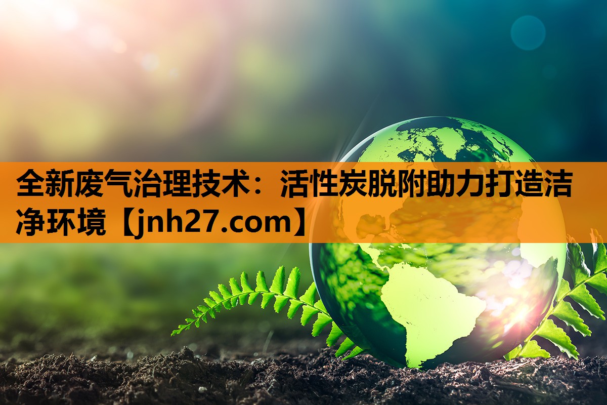 全新废气治理技术：活性炭脱附助力打造洁净环境