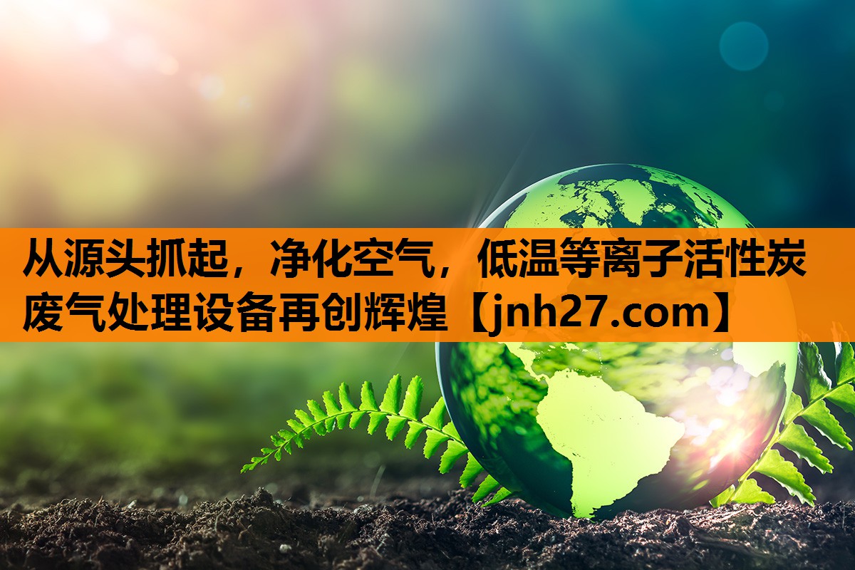 从源头抓起，净化空气，低温等离子活性炭废气处理设备再创辉煌