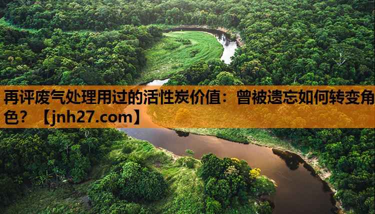 再评废气处理用过的活性炭价值：曾被遗忘如何转变角色？