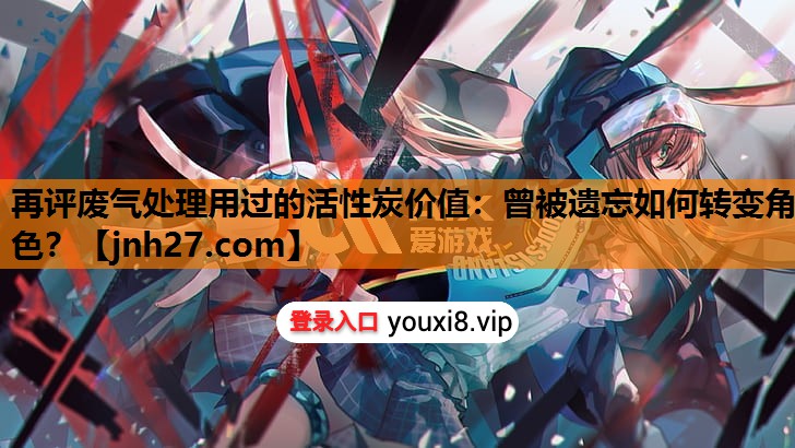 再评废气处理用过的活性炭价值：曾被遗忘如何转变角色？
